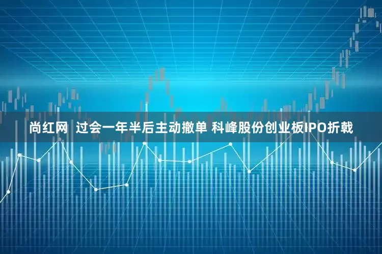 尚红网  过会一年半后主动撤单 科峰股份创业板IPO折戟