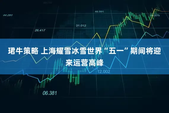 珺牛策略 上海耀雪冰雪世界“五一”期间将迎来运营高峰