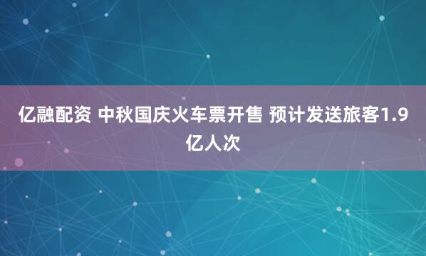 亿融配资 中秋国庆火车票开售 预计发送旅客1.9亿人次