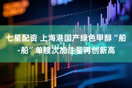七星配资 上海港国产绿色甲醇“船-船”单艘次加注量再创新高