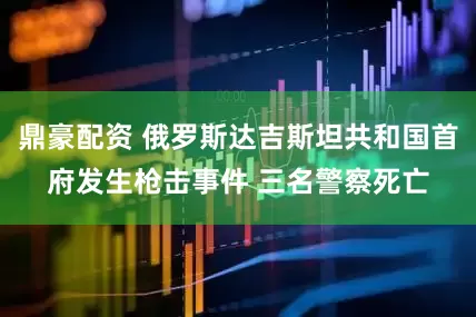 鼎豪配资 俄罗斯达吉斯坦共和国首府发生枪击事件 三名警察死亡