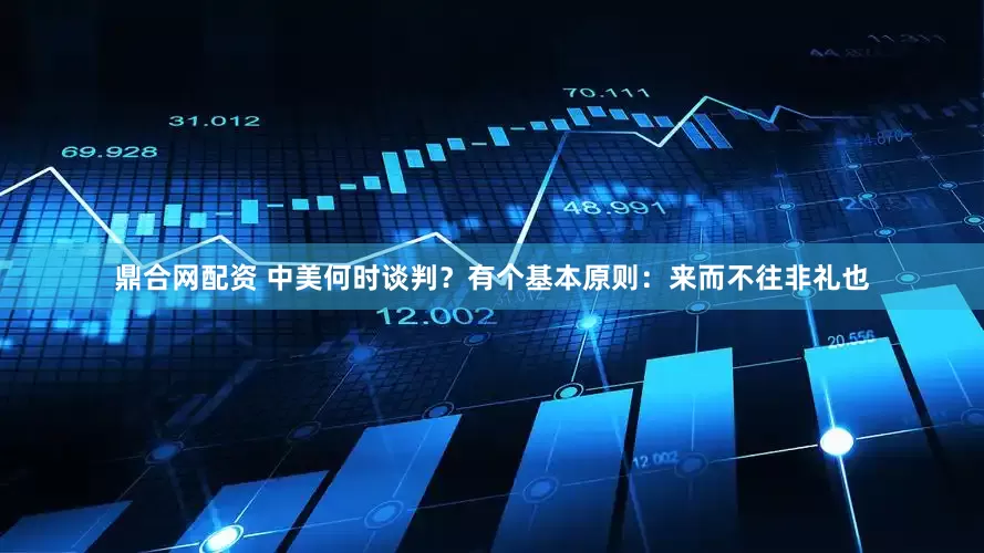 鼎合网配资 中美何时谈判？有个基本原则：来而不往非礼也