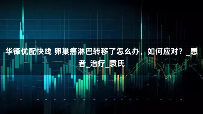 华锋优配快线 卵巢癌淋巴转移了怎么办，如何应对？_患者_治疗_袁氏