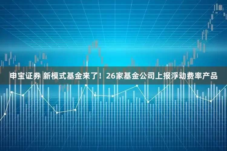 申宝证券 新模式基金来了！26家基金公司上报浮动费率产品