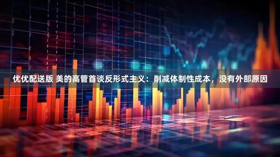 优优配送版 美的高管首谈反形式主义：削减体制性成本，没有外部原因