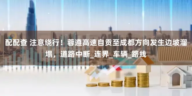 配配查 注意绕行！蓉遵高速自贡至成都方向发生边坡溜塌，道路中断_连界_车辆_路线