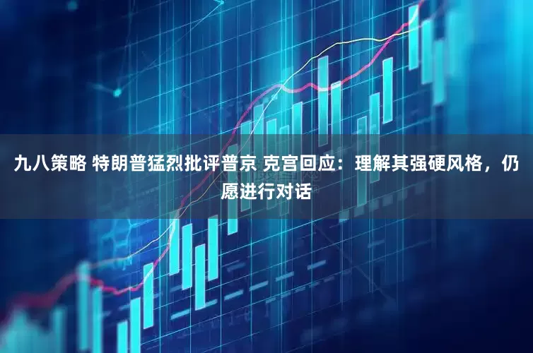 九八策略 特朗普猛烈批评普京 克宫回应：理解其强硬风格，仍愿进行对话