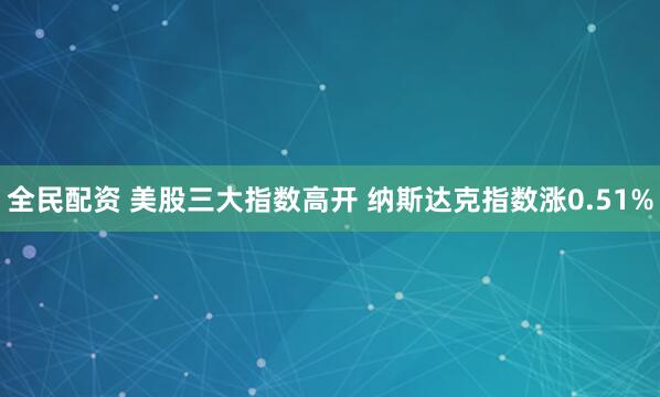 全民配资 美股三大指数高开 纳斯达克指数涨0.51%