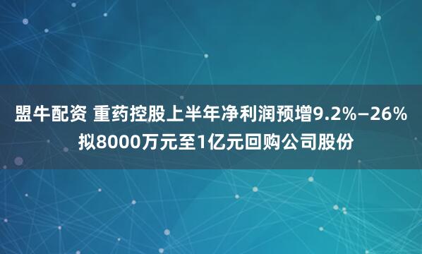 盟牛配资 重药控股上半年净利润预增9.2%—26%  拟8000万元至1亿元回购公司股份