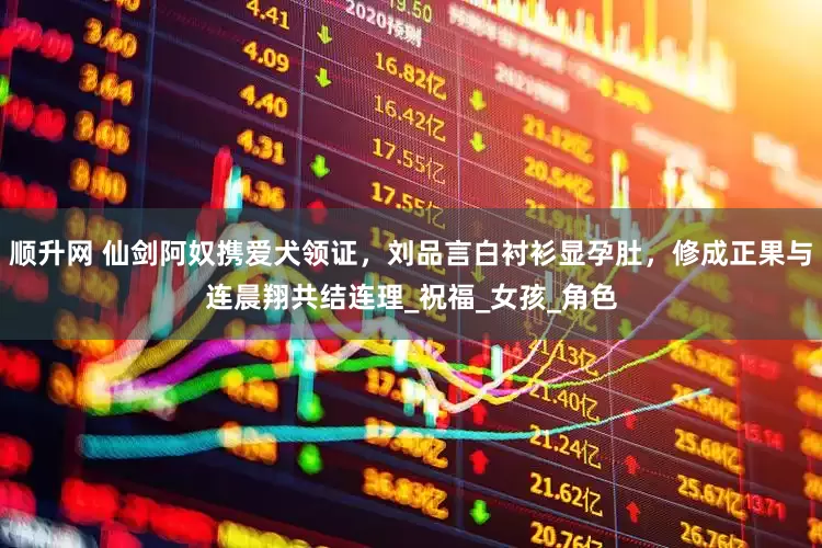 顺升网 仙剑阿奴携爱犬领证，刘品言白衬衫显孕肚，修成正果与连晨翔共结连理_祝福_女孩_角色