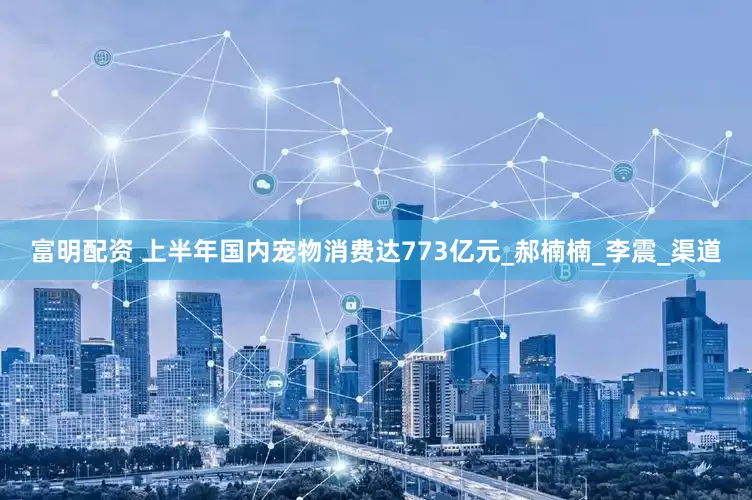 富明配资 上半年国内宠物消费达773亿元_郝楠楠_李震_渠道