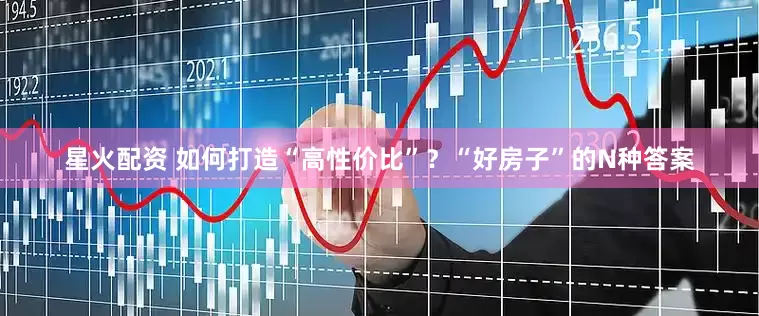 星火配资 如何打造“高性价比”？“好房子”的N种答案