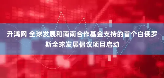 升鸿网 全球发展和南南合作基金支持的首个白俄罗斯全球发展倡议项目启动