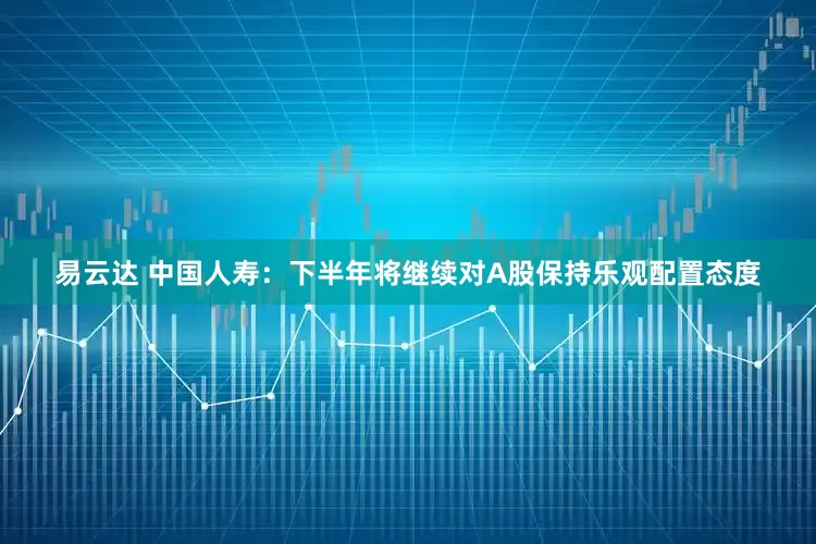 易云达 中国人寿：下半年将继续对A股保持乐观配置态度