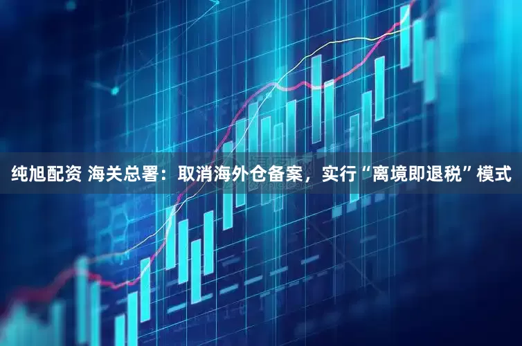 纯旭配资 海关总署：取消海外仓备案，实行“离境即退税”模式