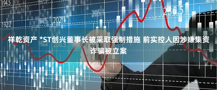 祥乾资产 *ST创兴董事长被采取强制措施 前实控人因涉嫌集资诈骗被立案