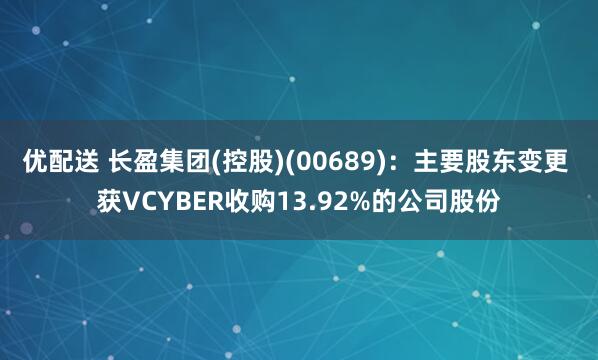 优配送 长盈集团(控股)(00689)：主要股东变更 获VCYBER收购13.92%的公司股份