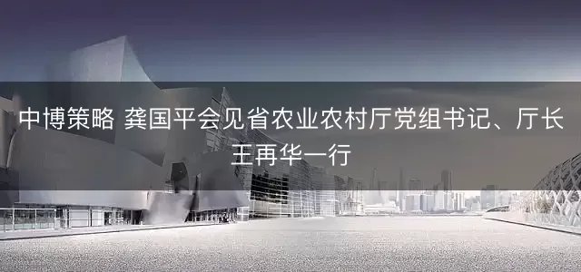 中博策略 龚国平会见省农业农村厅党组书记、厅长王再华一行